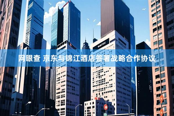 网眼查 京东与锦江酒店签署战略合作协议