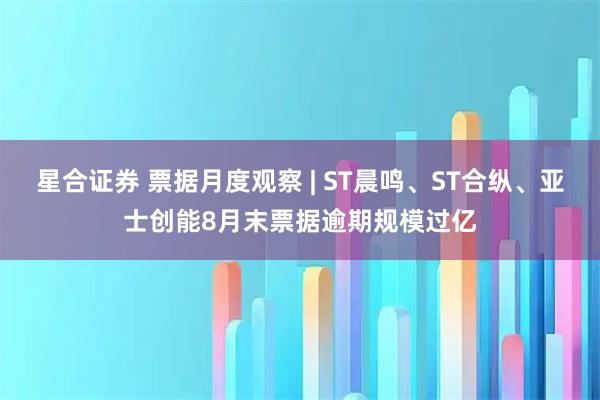 星合证券 票据月度观察 | ST晨鸣、ST合纵、亚士创能8月末票据逾期规模过亿