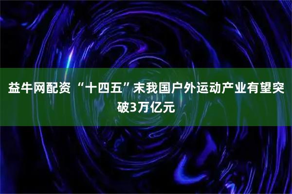 益牛网配资 “十四五”末我国户外运动产业有望突破3万亿元