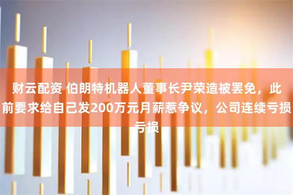 财云配资 伯朗特机器人董事长尹荣造被罢免，此前要求给自己发200万元月薪惹争议，公司连续亏损