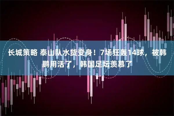长城策略 泰山队水货变身！7场狂轰14球，被韩鹏用活了，韩国足坛羡慕了