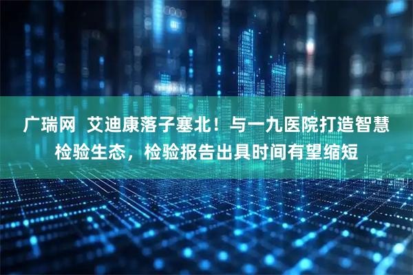 广瑞网  艾迪康落子塞北！与一九医院打造智慧检验生态，检验报告出具时间有望缩短