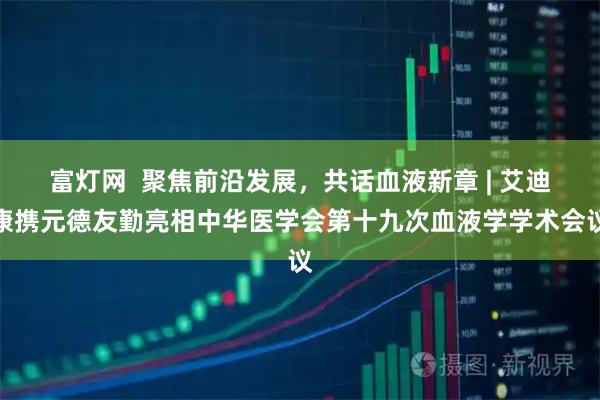 富灯网  聚焦前沿发展，共话血液新章 | 艾迪康携元德友勤亮相中华医学会第十九次血液学学术会议