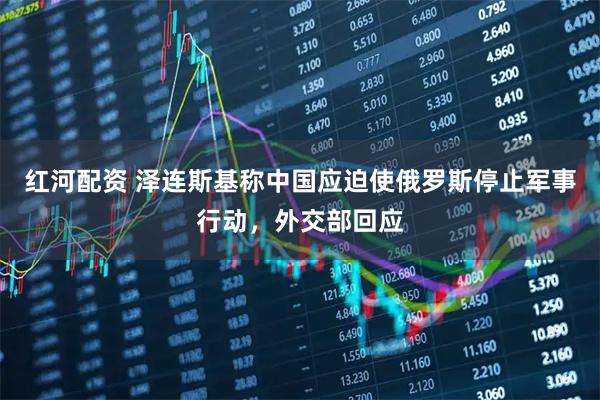 红河配资 泽连斯基称中国应迫使俄罗斯停止军事行动，外交部回应