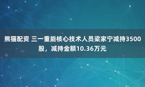 熊猫配资 三一重能核心技术人员梁家宁减持3500股，减持金额10.36万元