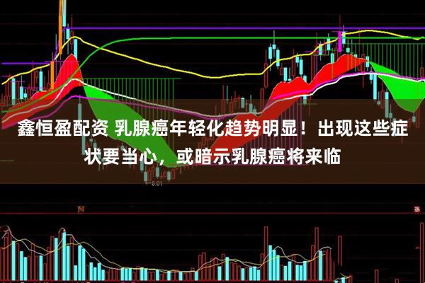 鑫恒盈配资 乳腺癌年轻化趋势明显！出现这些症状要当心，或暗示乳腺癌将来临