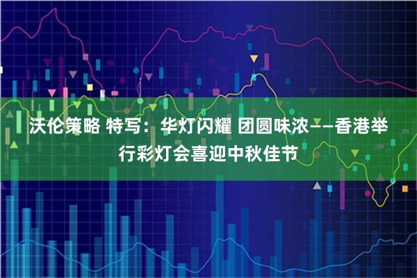 沃伦策略 特写：华灯闪耀 团圆味浓——香港举行彩灯会喜迎中秋佳节
