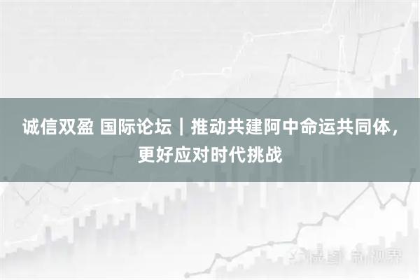 诚信双盈 国际论坛｜推动共建阿中命运共同体，更好应对时代挑战
