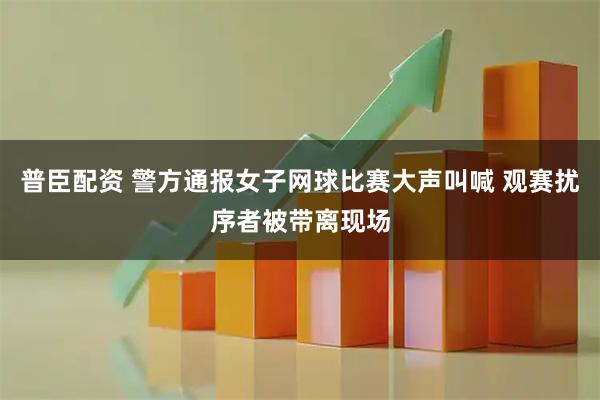 普臣配资 警方通报女子网球比赛大声叫喊 观赛扰序者被带离现场