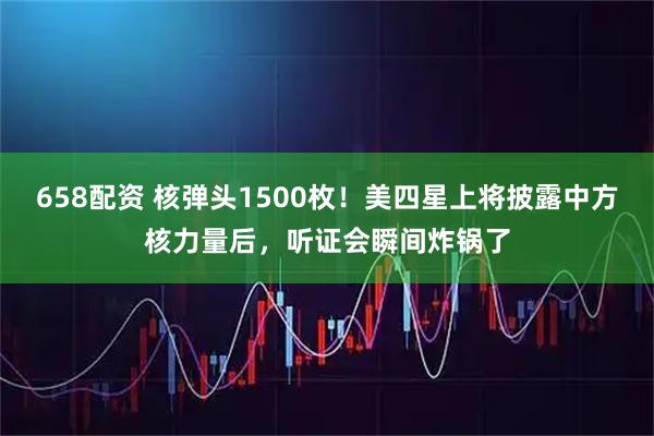 658配资 核弹头1500枚!美四星上将披露中方核力量后,听证会瞬间炸锅了