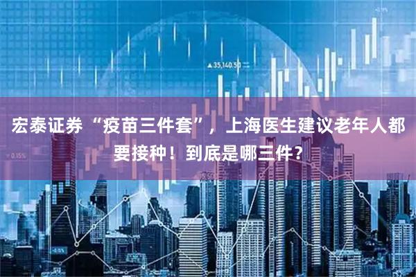 宏泰证券 “疫苗三件套”，上海医生建议老年人都要接种！到底是哪三件？