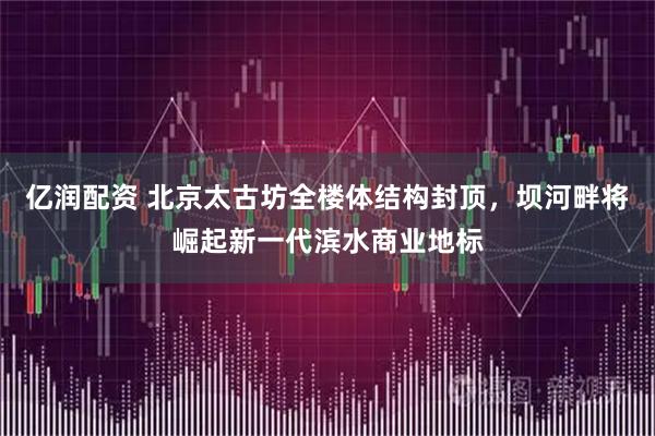 亿润配资 北京太古坊全楼体结构封顶，坝河畔将崛起新一代滨水商业地标
