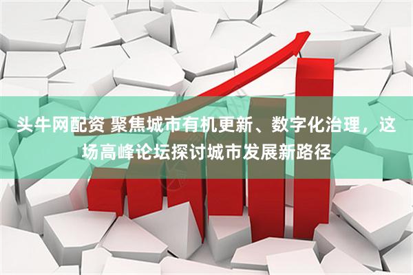 头牛网配资 聚焦城市有机更新、数字化治理，这场高峰论坛探讨城市发展新路径