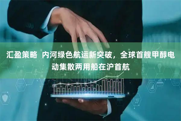 汇盈策略  内河绿色航运新突破，全球首艘甲醇电动集散两用船在沪首航