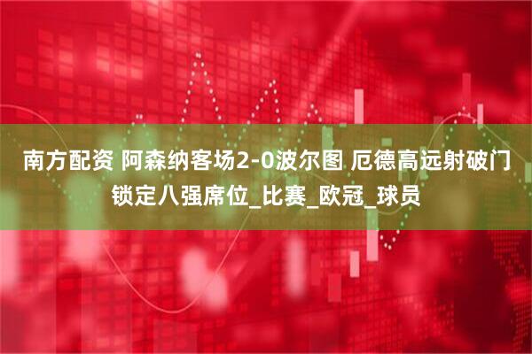 南方配资 阿森纳客场2-0波尔图 厄德高远射破门锁定八强席位_比赛_欧冠_球员