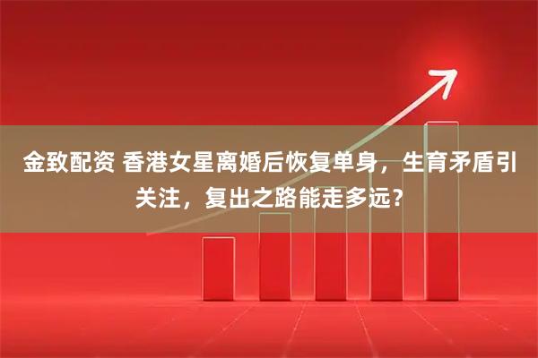 金致配资 香港女星离婚后恢复单身,生育矛盾引关注,复出之路能走多远?