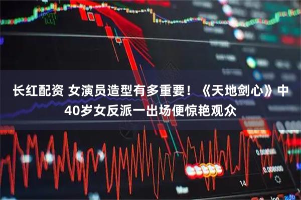 长红配资 女演员造型有多重要!《天地剑心》中40岁女反派一出场便惊艳观众