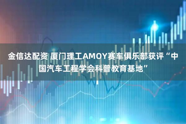 金信达配资 厦门理工AMOY赛车俱乐部获评“中国汽车工程学会科普教育基地”