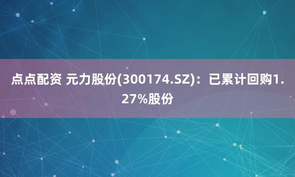 点点配资 元力股份(300174.SZ)：已累计回购1.27%股份
