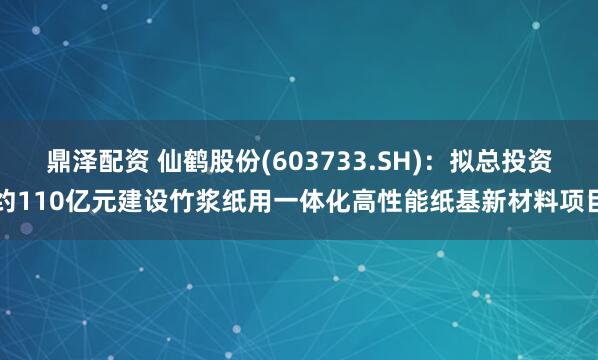 鼎泽配资 仙鹤股份(603733.SH)：拟总投资约110亿元建设竹浆纸用一体化高性能纸基新材料项目