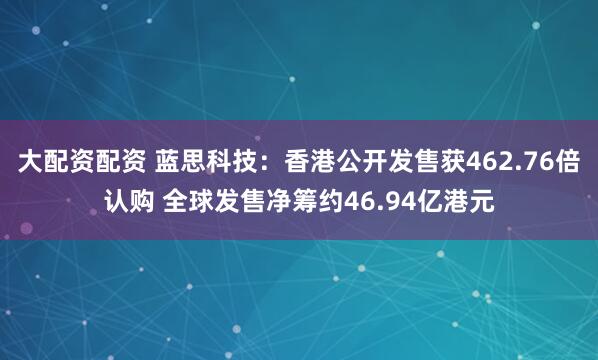 大配资配资 蓝思科技：香港公开发售获462.76倍认购 全球发售净筹约46.94亿港元