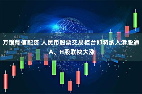 万银鼎信配资 人民币股票交易柜台即将纳入港股通 A、H股联袂大涨