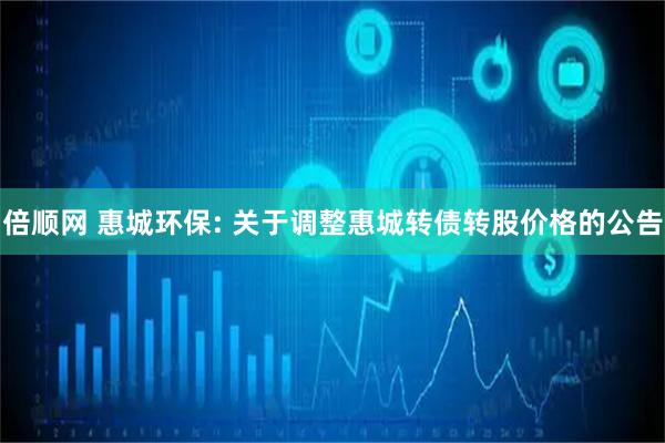 倍顺网 惠城环保: 关于调整惠城转债转股价格的公告