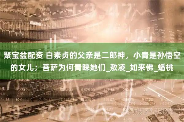 聚宝盆配资 白素贞的父亲是二郎神，小青是孙悟空的女儿；菩萨为何青睐她们_敖凌_如来佛_蟠桃