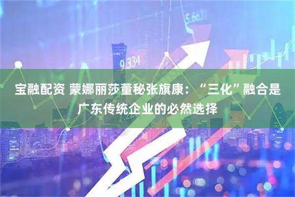 宝融配资 蒙娜丽莎董秘张旗康：“三化”融合是广东传统企业的必然选择