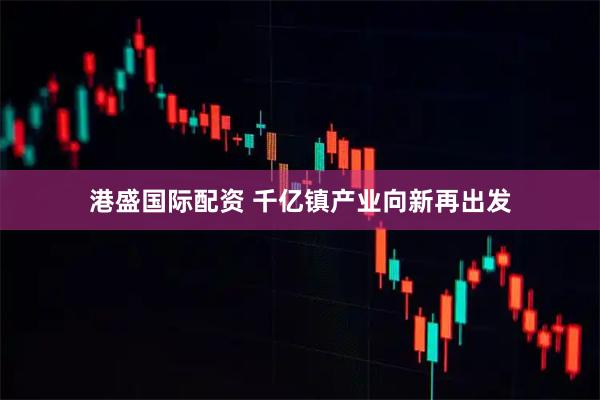 港盛国际配资 千亿镇产业向新再出发