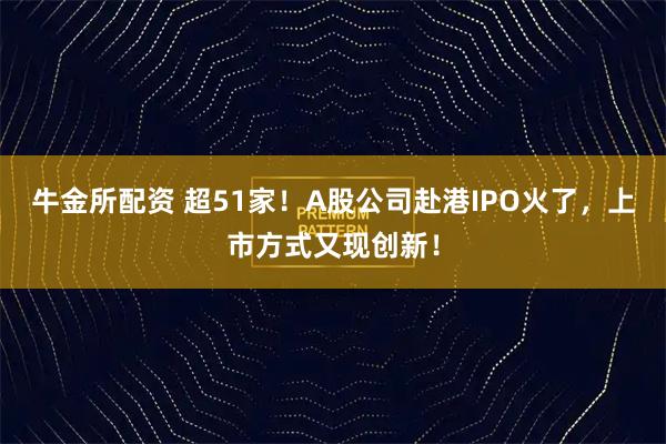 牛金所配资 超51家！A股公司赴港IPO火了，上市方式又现创新！