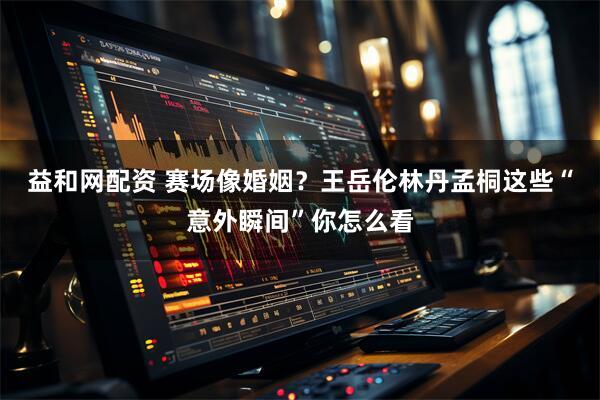 益和网配资 赛场像婚姻？王岳伦林丹孟桐这些“意外瞬间”你怎么看