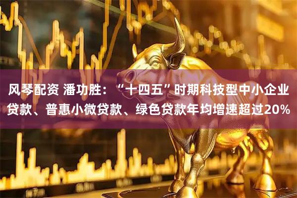 风琴配资 潘功胜：“十四五”时期科技型中小企业贷款、普惠小微贷款、绿色贷款年均增速超过20%