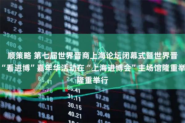 顺策略 第七届世界晋商上海论坛闭幕式暨世界晋商“看进博”嘉年华活动在“上海进博会”主场馆隆重举行