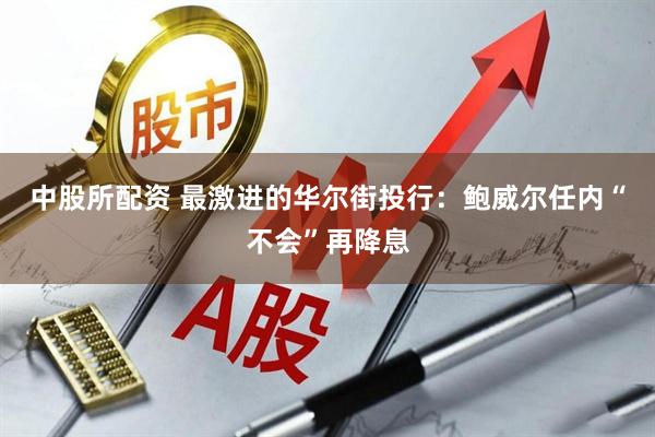 中股所配资 最激进的华尔街投行：鲍威尔任内“不会”再降息