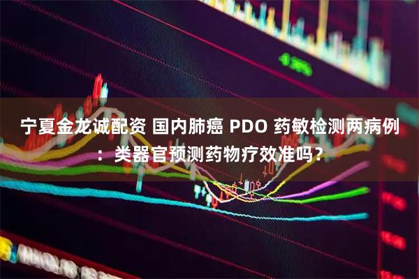 宁夏金龙诚配资 国内肺癌 PDO 药敏检测两病例：类器官预测药物疗效准吗？
