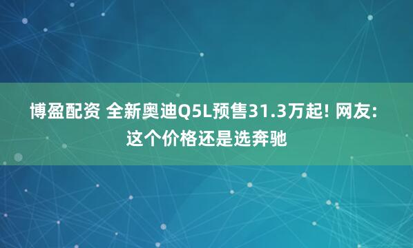 博盈配资 全新奥迪Q5L预售31.3万起! 网友: 这个价格还是选奔驰