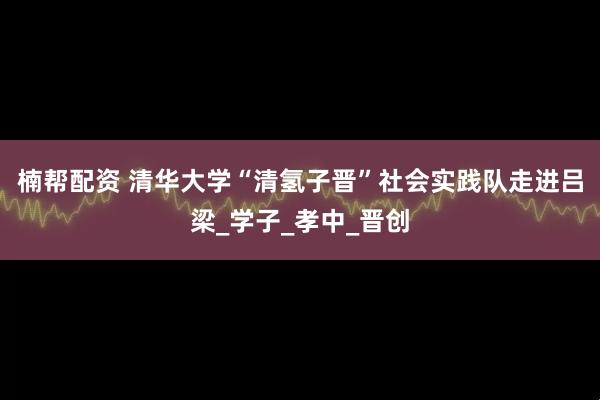 楠帮配资 清华大学“清氢子晋”社会实践队走进吕梁_学子_孝中_晋创