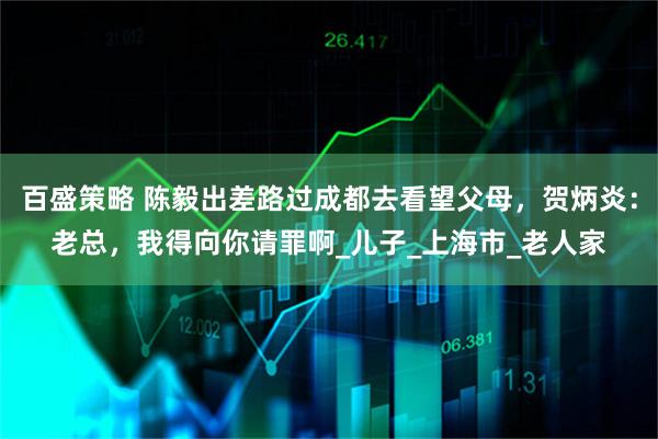 百盛策略 陈毅出差路过成都去看望父母，贺炳炎：老总，我得向你请罪啊_儿子_上海市_老人家