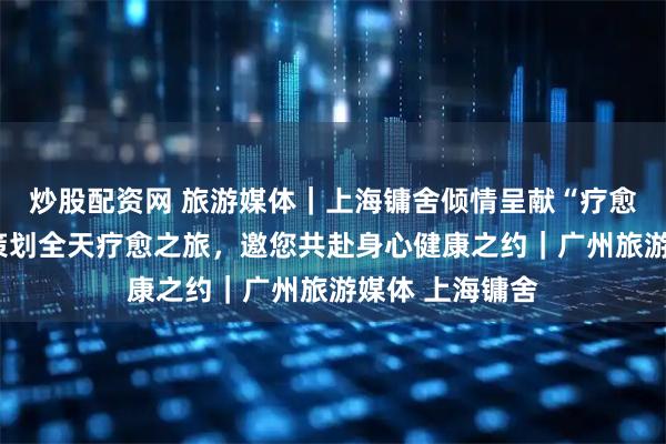 炒股配资网 旅游媒体｜上海镛舍倾情呈献“疗愈之境”：精心策划全天疗愈之旅，邀您共赴身心健康之约｜广州旅游媒体 上海镛舍