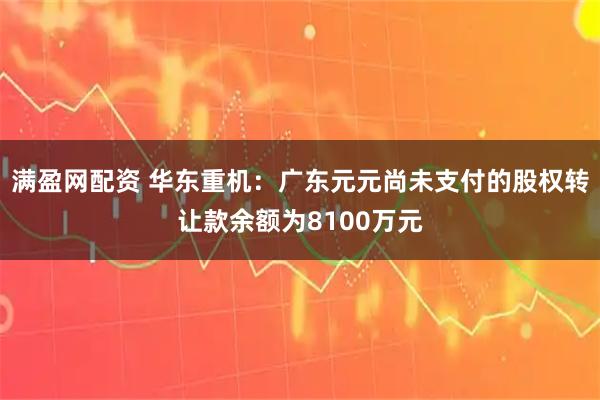满盈网配资 华东重机：广东元元尚未支付的股权转让款余额为8100万元